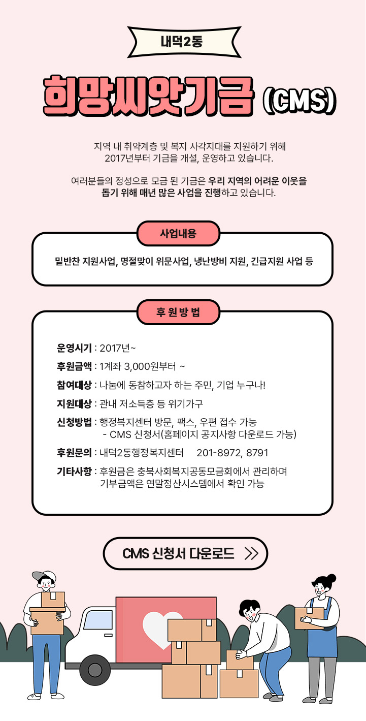 
   내덕2동 희망씨앗기금(cms)
   지역 내 취약계층 및 복지 사각지대를 지원하기 위해 2017년부터 기금을 개설, 운영하고 있습니다.

여러분들의 정성으로 모금 된 기금은 우리 지역의 
어려운 이웃을 돕기 위해 
매년 많은 사업을 진행하고 있습니다.


 사업내용 : 밑반찬 지원사업, 명절맞이 위문사업, 냉난방비 지원, 긴급지원 사업 등


-  후 원 방 법 -
  ❤ 운영시기 : 2017년~
  ❤ 후원금액 : 1계좌 3,000원부터 ~
  ❤ 참여대상 : 나눔에 동참하고자 하는 주민, 기업 누구나!
  ❤ 지원대상 : 관내 저소득층 등 위기가구
  ❤ 신청방법 : 행정복지센터 방문, 팩스, 우편 접수 가능
    - CMS 신청서(홈페이지 공지사항 다운로드 가능)
  ❤ 후원문의 : 내덕2동행정복지센터 ☎201-8972, 8791
  ❤ 기타사항 : 후원금은 충북사회복지공동모금회에서 관리하며 
               기부금액은 연말정산시스템에서 확인 가능



 